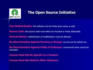 Free Redistribution:  the software can be freely given away or sold. Source Code:  the source code must either be included or freely obtainable. Derived Works:  redistribution of modifications must be allowed. No Discrimination Against Persons or Groups:  no-one can be locked out. No Discrimination Against Fields of Endeavor:  commercial users cannot be excluded. License Must Not Be Specific to a Product: License Must Not Restrict Other Software: The Open Source Initiative 