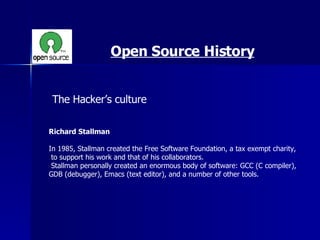 Open Source History The Hacker’s culture  Richard Stallman   In 1985, Stallman created the Free Software Foundation, a tax exempt charity, to support his work and that of his collaborators. Stallman personally created an enormous body of software: GCC (C compiler),  GDB (debugger), Emacs (text editor), and a number of other tools. 