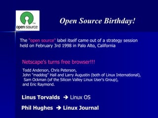 The  &quot;open source&quot;  label itself came out of a strategy session  held on February 3rd 1998 in Palo Alto, California Open Source Birthday! Todd Anderson, Chris Peterson,  John &quot;maddog&quot; Hall and Larry Augustin (both of Linux International), Sam Ockman (of the Silicon Valley Linux User's Group),  and Eric Raymond. Netscape's turns free browser!!! Linus Torvalds     Linux OS Phil Hughes    Linux Journal 