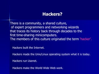 Hackers? There is a community, a shared culture, of expert programmers and networking wizards  that traces its history back through decades to the  first time-sharing minicomputers.  The members of this culture originated the term  ‘hacker’. Hackers built the Internet. Hackers made the Unix/Linux operating system what it is today. Hackers run Usenet. Hackers make the World Wide Web work.   