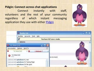 Pidgin: Connect across chat applications
          Connect     instantly     with staff,
volunteers and the rest of your community
regardless of which instant messaging
application they use with either Pidgin
 