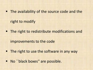  The availability of the source code and the

  right to modify

 The right to redistribute modifications and

  improvements to the code

 The right to use the software in any way

 No ``black boxes'' are possible.
 