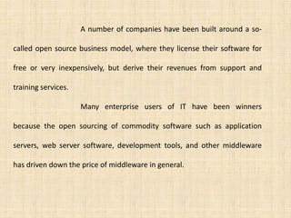 A number of companies have been built around a so-

called open source business model, where they license their software for

free or very inexpensively, but derive their revenues from support and

training services.

                     Many enterprise users of IT have been winners

because the open sourcing of commodity software such as application

servers, web server software, development tools, and other middleware

has driven down the price of middleware in general.
 