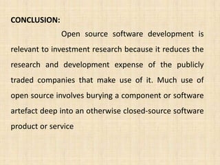 CONCLUSION:
              Open source software development is
relevant to investment research because it reduces the
research and development expense of the publicly
traded companies that make use of it. Much use of
open source involves burying a component or software
artefact deep into an otherwise closed-source software
product or service
 