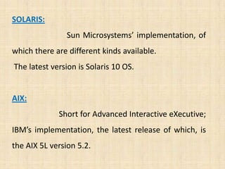 SOLARIS:
                Sun Microsystems’ implementation, of
which there are different kinds available.
The latest version is Solaris 10 OS.


AIX:
             Short for Advanced Interactive eXecutive;
IBM’s implementation, the latest release of which, is
the AIX 5L version 5.2.
 
