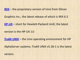 IRIX – the proprietary version of Unix from Silicon

Graphics Inc.; the latest release of which is IRIX 6.5

HP-UX – short for Hewlett-Packard UniX; the latest

version is the HP-UX 11i

Tru64 UNIX – the Unix operating environment for HP

AlphaServer systems; Tru64 UNIX v5.1B-1 is the latest

version.
 
