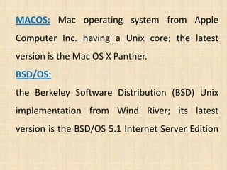 MACOS: Mac operating system from Apple
Computer Inc. having a Unix core; the latest
version is the Mac OS X Panther.
BSD/OS:
the Berkeley Software Distribution (BSD) Unix
implementation from Wind River; its latest
version is the BSD/OS 5.1 Internet Server Edition
 