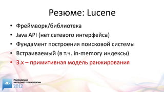 Резюме: Lucene
•   Фреймворк/библиотека
•   Java API (нет сетевого интерфейса)
•   Фундамент построения поисковой системы
•   Встраиваемый (в т.ч. in-memory индексы)
•   3.x – примитивная модель ранжирования
 