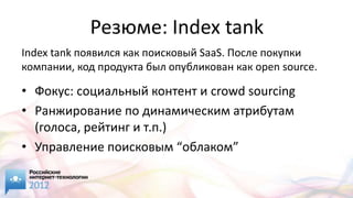 Резюме: Index tank
Index tank появился как поисковый SaaS. После покупки
компании, код продукта был опубликован как open source.

• Фокус: социальный контент и crowd sourcing
• Ранжирование по динамическим атрибутам
  (голоса, рейтинг и т.п.)
• Управление поисковым “облаком”
 