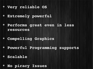  * Very reliable OS

 * Extremely powerful

 * Performs great even in less 
   resources

 * Compelling Graphics

 * Powerful Programming supports

 * Scalable

 * No piracy Issues
 