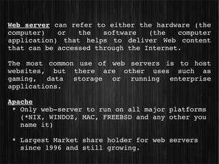 Web server can refer to either the hardware (the 
computer)  or  the  software  (the  computer 
application)  that  helps  to  deliver  Web  content 
that can be accessed through the Internet.

The  most  common  use  of  web  servers  is  to  host 
websites,  but  there  are  other  uses  such  as 
gaming,  data  storage  or  running  enterprise 
applications.

Apache
 * Only web­server to run on all major platforms 
   (*NIX, WINDOZ, MAC, FREEBSD and any other you 
   name it)

 * Largest Market share holder for web servers 
   since 1996 and still growing.
 