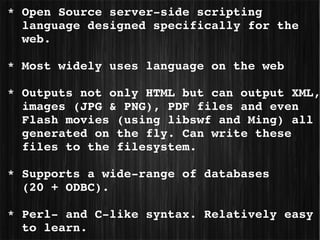  * Open Source server­side scripting  
   language designed specifically for the 
   web. 

 * Most widely uses language on the web

 * Outputs not only HTML but can output XML,
   images (JPG & PNG), PDF files and even 
   Flash movies (using libswf and Ming) all 
   generated on the fly. Can write these 
   files to the filesystem.

 * Supports a wide­range of databases 
   (20 + ODBC).

 * Perl­ and C­like syntax. Relatively easy 
   to learn.
 
