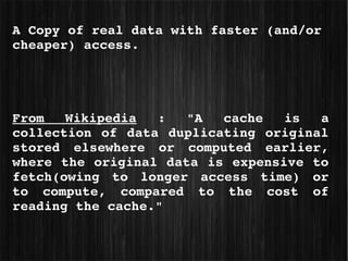 A Copy of real data with faster (and/or 
cheaper) access.




From  Wikipedia  :  "A  cache  is  a 
collection  of  data  duplicating  original 
stored  elsewhere  or  computed  earlier, 
where the original data is expensive to 
fetch(owing  to  longer  access  time)  or 
to  compute,  compared  to  the  cost  of 
reading the cache."
 