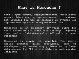 What is Memcache ?
Free  &  open  source,  high­performance,  distributed 
memory  object  caching  system,  generic  in  nature, 
but  intended  for  use  in  speeding  up  dynamic  web 
applications by alleviating database load.

Memcached  is  an  in­memory  key­value  store  for 
small  chunks  of  arbitrary  data  (strings,  objects) 
from results of database calls, API calls, or page 
rendering.

Memcached  is  simple  yet  powerful.  Its  simple 
design  promotes  quick  deployment,  ease  of 
development, and solves many problems facing large 
data caches. Its API is available for most popular 
languages.
 
