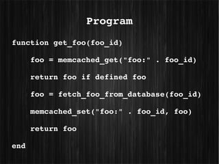 Program
function get_foo(foo_id)

    foo = memcached_get("foo:" . foo_id)

    return foo if defined foo

    foo = fetch_foo_from_database(foo_id)

    memcached_set("foo:" . foo_id, foo)

    return foo

end
 
