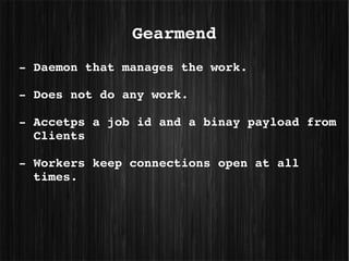 Gearmend
­ Daemon that manages the work.

­ Does not do any work.

­ Accetps a job id and a binay payload from 
  Clients

­ Workers keep connections open at all 
  times.
 