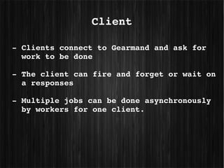 Client

­ Clients connect to Gearmand and ask for 
  work to be done

­ The client can fire and forget or wait on 
  a responses

­ Multiple jobs can be done asynchronously 
  by workers for one client.
 