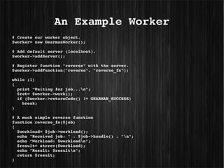An Example Worker
# Create our worker object.
$worker= new GearmanWorker();
 
# Add default server (localhost).
$worker­>addServer();
 
# Register function "reverse" with the server.
$worker­>addFunction("reverse", "reverse_fn");
 
while (1)
{
  print "Waiting for job...n";
  $ret= $worker­>work();
  if ($worker­>returnCode() != GEARMAN_SUCCESS)
    break;
}
 
# A much simple reverse function
function reverse_fn($job)
{
  $workload= $job­>workload();
  echo "Received job: " . $job­>handle() . "n";
  echo "Workload: $workloadn"; 
  $result= strrev($workload);
  echo "Result: $resultn";
  return $result;
}
 