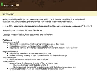 Introduction

MongoDB bridges the gap between key-value stores (which are fast and highly scalable) and
traditional RDBMS systems (which provide rich queries and deep functionality).

MongoDB is document-oriented, schema-free, scalable, high-performance, open source. Written in C++

Mongo is not a relational database like MySQL

Goodbye rows and tables, hello documents and collections

Features
Document-oriented


    
      Documents (objects) map nicely to programming language data types
    
      Embedded documents and arrays reduce need for joins
    
      No joins and no multi-document transactions for high performance and easy scalability

 High performance
     
         No joins and embedding makes reads and writes fast
     
         Indexes including indexing of keys from embedded documents and arrays

 High availability
     
         Replicated servers with automatic master failover

 Easy scalability
     
         Automatic sharding (auto-partitioning of data across servers)
           
               Reads and writes are distributed over shards
           
               No joins or multi-document transactions make distributed queries easy and fast
     
         Eventually-consistent reads can be distributed over replicated servers
 