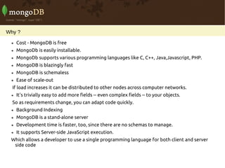Why ?

    Cost - MongoDB is free
    MongoDb is easily installable.
    MongoDb supports various programming languages like C, C++, Java,Javascript, PHP.
    MongoDB is blazingly fast
    MongoDB is schemaless
    Ease of scale-out
  If load increases it can be distributed to other nodes across computer networks.
    It's trivially easy to add more fields -- even complex fields -- to your objects.
  So as requirements change, you can adapt code quickly.
    Background Indexing
    MongoDB is a stand-alone server
    Development time is faster, too, since there are no schemas to manage.
    It supports Server-side JavaScript execution.
 Which allows a developer to use a single programming language for both client and server
  side code
 