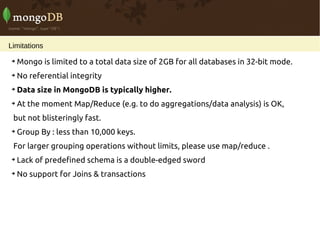 Limitations

    Mongo is limited to a total data size of 2GB for all databases in 32-bit mode.

    No referential integrity

    Data size in MongoDB is typically higher.

    At the moment Map/Reduce (e.g. to do aggregations/data analysis) is OK,
 but not blisteringly fast.

    Group By : less than 10,000 keys.
 For larger grouping operations without limits, please use map/reduce .

    Lack of predefined schema is a double-edged sword

    No support for Joins & transactions
 
