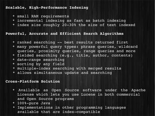 Scalable, High­Performance Indexing

   * small RAM requirements
   * incremental indexing as fast as batch indexing
   * index size roughly 20­30% the size of text indexed

Powerful, Accurate and Efficient Search Algorithms

   * ranked searching ­­ best results returned first
   * many powerful query types: phrase queries, wildcard 
     queries, proximity queries, range queries and more
   * fielded searching (e.g., title, author, contents)
   * date­range searching
   * sorting by any field
   * multiple­index searching with merged results
   * allows simultaneous update and searching

Cross­Platform Solution

   *  Available  as  Open  Source  software  under  the  Apache 
     License which lets you use Lucene in both commercial   
     and Open Source programs
   * 100%­pure Java
   * Implementations in other programming languages 
     available that are index­compatible
 