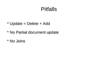 Scalable, High­Performance Indexing

                          Pitfalls
   * small RAM requirements
   * incremental indexing as fast as batch indexing
   * index size roughly 20­30% the size of text indexed

Powerful, Accurate and Efficient Search Algorithms
    * Update = Delete + Add
   * ranked searching ­­ best results returned first
   * many powerful query types: phrase queries, wildcard 
    * No Partial document update
     queries, proximity queries, range queries and more
   * fielded searching (e.g., title, author, contents)
   * date­range searching
    * No Joins
   * sorting by any field
   * multiple­index searching with merged results
   * allows simultaneous update and searching

Cross­Platform Solution

   *  Available  as  Open  Source  software  under  the  Apache 
     License which lets you use Lucene in both commercial   
     and Open Source programs
   * 100%­pure Java
   * Implementations in other programming languages 
     available that are index­compatible
 