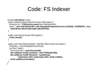 Scalable, High­Performance Indexing

   * small RAM requirementsCode: FS Indexer
   * incremental indexing as fast as batch indexing
   * index size roughly 20­30% the size of text indexed
    private IndexWriter writer;
Powerful, Accurate and Efficient Search Algorithms
   public Indexer(String indexDir) throws IOException {
      Directory dir = FSDirectory.open(new File(indexDir));
    * ranked searching ­­ best results returned first
      writer = new IndexWriter(dir, new StandardAnalyzer(Version.LUCENE_CURRENT), true,
       IndexWriter.MaxFieldLength.UNLIMITED);
    * many powerful query types: phrase queries, wildcard 
    }
     queries, proximity queries, range queries and more
   * fielded searching (e.g., title, author, contents)
   public void close() throws IOException {
   * date­range searching
     writer.close();
   }
   * sorting by any field
   * multiple­index searching with merged results
   public void index(String dataDir, FileFilter filter) throws Exception {
   * allows simultaneous update and searching
     File[] files = new File(dataDir).listFiles();
      for (File f: files) {
        Document doc = new Document();
Cross­Platform Solution
        doc.add(new Field("contents", new FileReader(f)));
        doc.add(new Field("filename", f.getName(),
    *  Available  as  Open  Source  software  under  the  Apache 
                   Field.Store.YES, Field.Index.NOT_ANALYZED));
     License which lets you use Lucene in both commercial   
        writer.addDocument(doc);
    }
     and Open Source programs
  }
   * 100%­pure Java
   * Implementations in other programming languages 
     available that are index­compatible
 