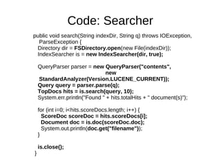 Code: Searcher
public void search(String indexDir, String q) throws IOException,
  ParseException {
 Directory dir = FSDirectory.open(new File(indexDir));
 IndexSearcher is = new IndexSearcher(dir, true);

    QueryParser parser = new QueryParser("contents",
                                new
    StandardAnalyzer(Version.LUCENE_CURRENT));
    Query query = parser.parse(q);
    TopDocs hits = is.search(query, 10);
    System.err.println("Found " + hits.totalHits + " document(s)");

    for (int i=0; i<hits.scoreDocs.length; i++) {
      ScoreDoc scoreDoc = hits.scoreDocs[i];
      Document doc = is.doc(scoreDoc.doc);
      System.out.println(doc.get("filename"));
    }

    is.close();
}
 