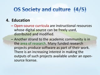 4. Education
  – Open-source curricula are instructional resources
    whose digital source can be freely used,
    distributed and modified.
  – Another strand to the academic community is in
    the area of research. Many funded research
    projects produce software as part of their work.
    There is an increasing interest in making the
    outputs of such projects available under an open-
    source license.
 