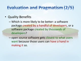 • Quality Benefits
  – Which is more likely to be better: a software
    package created by a handful of developers, or a
    software package created by thousands of
    developers?
  – open source software gets closest to what users
    want because those users can have a hand in
    making it so.
 