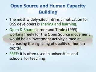 • The most widely-cited intrinsic motivation for
  OSS developers is sharing and learning.
• Open & Share: Lerner and Tirole (1999):
  working freely for the Open Source movement
  would be an investment activity aimed at
  increasing the signaling of quality of human
  capital.
• FREE: it is often used in universities and
  schools for teaching
 