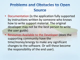 • Documentation (is the application fully supported
  by instructions written by someone who knows
  how to write support material. The original
  developer may not be the best person to write
  the user guide)
• Resources Available to the Developer (does the
  supporting community have the
  time/money/energy to make any significant
  changes to the software. Or will these become
  the responsibility of the end user).
 