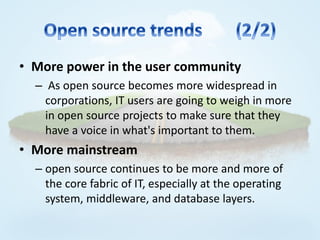 • More power in the user community
  – As open source becomes more widespread in
    corporations, IT users are going to weigh in more
    in open source projects to make sure that they
    have a voice in what's important to them.
• More mainstream
  – open source continues to be more and more of
    the core fabric of IT, especially at the operating
    system, middleware, and database layers.
 