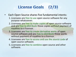 • Each Open Source shares five fundamental intents:
   1. Licensees are free to use open source software for any
      purpose whatsoever.
   2. Licensees are free to make copies of open source software
      and are free to distribute those copies without payment of
      royalties to a licensor.
   3. Licensees are free to create derivative works of open
      source software and are free to distribute those works
      without payment of royalties to a licensor.
   4. Licensees are free to access and use the source code of
      open source software.
   5. Licensees are free to combine open source and other
      software.
 