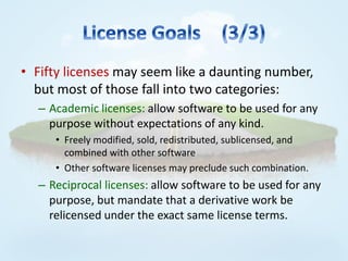 • Fifty licenses may seem like a daunting number,
  but most of those fall into two categories:
  – Academic licenses: allow software to be used for any
    purpose without expectations of any kind.
     • Freely modified, sold, redistributed, sublicensed, and
       combined with other software
     • Other software licenses may preclude such combination.
  – Reciprocal licenses: allow software to be used for any
    purpose, but mandate that a derivative work be
    relicensed under the exact same license terms.
 