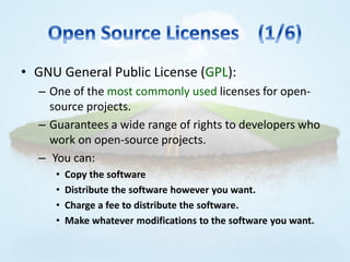 • GNU General Public License (GPL):
  – One of the most commonly used licenses for open-
    source projects.
  – Guarantees a wide range of rights to developers who
    work on open-source projects.
  – You can:
     •   Copy the software
     •   Distribute the software however you want.
     •   Charge a fee to distribute the software.
     •   Make whatever modifications to the software you want.
 