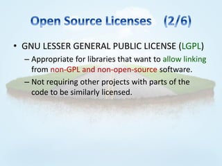 • GNU LESSER GENERAL PUBLIC LICENSE (LGPL)
  – Appropriate for libraries that want to allow linking
    from non-GPL and non-open-source software.
  – Not requiring other projects with parts of the
    code to be similarly licensed.
 
