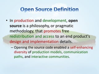 • In production and development, open
  source is a philosophy, or pragmatic
  methodology, that promotes free
  redistribution and access to an end product's
  design and implementation details.
  – Opening the source code enabled a self-enhancing
    diversity of production models, communication
    paths, and interactive communities.
 