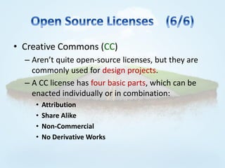 • Creative Commons (CC)
  – Aren’t quite open-source licenses, but they are
    commonly used for design projects.
  – A CC license has four basic parts, which can be
    enacted individually or in combination:
     •   Attribution
     •   Share Alike
     •   Non-Commercial
     •   No Derivative Works
 