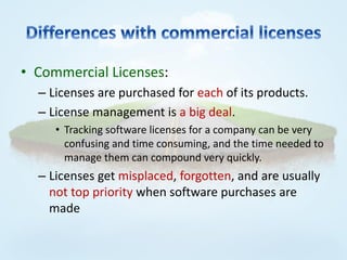 • Commercial Licenses:
  – Licenses are purchased for each of its products.
  – License management is a big deal.
     • Tracking software licenses for a company can be very
       confusing and time consuming, and the time needed to
       manage them can compound very quickly.
  – Licenses get misplaced, forgotten, and are usually
    not top priority when software purchases are
    made
 