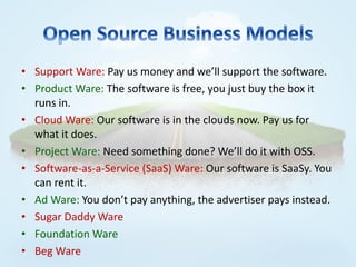 • Support Ware: Pay us money and we’ll support the software.
• Product Ware: The software is free, you just buy the box it
  runs in.
• Cloud Ware: Our software is in the clouds now. Pay us for
  what it does.
• Project Ware: Need something done? We’ll do it with OSS.
• Software-as-a-Service (SaaS) Ware: Our software is SaaSy. You
  can rent it.
• Ad Ware: You don’t pay anything, the advertiser pays instead.
• Sugar Daddy Ware
• Foundation Ware
• Beg Ware
 