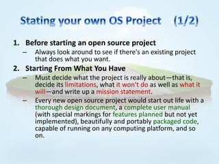 1. Before starting an open source project
  –   Always look around to see if there's an existing project
      that does what you want.
2. Starting From What You Have
  –   Must decide what the project is really about—that is,
      decide its limitations, what it won't do as well as what it
      will—and write up a mission statement.
  –   Every new open source project would start out life with a
      thorough design document, a complete user manual
      (with special markings for features planned but not yet
      implemented), beautifully and portably packaged code,
      capable of running on any computing platform, and so
      on.
 