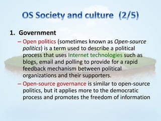 1. Government
  – Open politics (sometimes known as Open-source
    politics) is a term used to describe a political
    process that uses Internet technologies such as
    blogs, email and polling to provide for a rapid
    feedback mechanism between political
    organizations and their supporters.
  – Open-source governance is similar to open-source
    politics, but it applies more to the democratic
    process and promotes the freedom of information
 