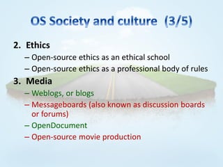2. Ethics
  – Open-source ethics as an ethical school
  – Open-source ethics as a professional body of rules
3. Media
  – Weblogs, or blogs
  – Messageboards (also known as discussion boards
    or forums)
  – OpenDocument
  – Open-source movie production
 