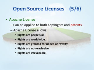 • Apache License
  – Can be applied to both copyrights and patents.
  – Apache License allows:
     •   Rights are perpetual.
     •   Rights are worldwide.
     •   Rights are granted for no fee or royalty.
     •   Rights are non-exclusive.
     •   Rights are irrevocable.
 