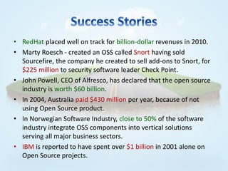 • RedHat placed well on track for billion-dollar revenues in 2010.
• Marty Roesch - created an OSS called Snort having sold
  Sourcefire, the company he created to sell add-ons to Snort, for
  $225 million to security software leader Check Point.
• John Powell, CEO of Alfresco, has declared that the open source
  industry is worth $60 billion.
• In 2004, Australia paid $430 million per year, because of not
  using Open Source product.
• In Norwegian Software Industry, close to 50% of the software
  industry integrate OSS components into vertical solutions
  serving all major business sectors.
• IBM is reported to have spent over $1 billion in 2001 alone on
  Open Source projects.
 