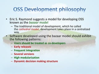 • Eric S. Raymond suggests a model for developing OSS
  known as the bazaar model
   – The traditional model of development, which he called
     the cathedral model, development takes place in a centralized
     way.
• Software developed using the bazaar model should exhibit
  the following patterns:
   –   Users should be treated as co-developers
   –   Early releases
   –   Frequent integration
   –   Several versions
   –   High modularization
   –   Dynamic decision making structure
 
