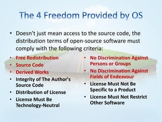 • Doesn't just mean access to the source code, the
  distribution terms of open-source software must
  comply with the following criteria:
• Free Redistribution         • No Discrimination Against
• Source Code                   Persons or Groups
• Derived Works               • No Discrimination Against
• Integrity of The Author's     Fields of Endeavour
  Source Code                 • License Must Not Be
• Distribution of License       Specific to a Product
• License Must Be             • License Must Not Restrict
  Technology-Neutral            Other Software
 