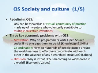 • Redefining OSS:
   – OSS can be viewed as a ‘virtual’ community of practice
     made up of inventors who voluntarily contribute to
     multiple collective inventions.
• Three key economic problems with OSS:
   – Motivation: Why do programmers write Open Source
     codes if no one pays them to do it? (Knowledge & Skills)
   – Co-ordination: How do hundreds of people dotted around
     the world manage to effectively co-ordinate with each
     other in the absence of any hierarchical structure? (Labors)
   – Diffusion: Why is it that OSS is becoming so widespread in
     a world? (Economic Values)
 